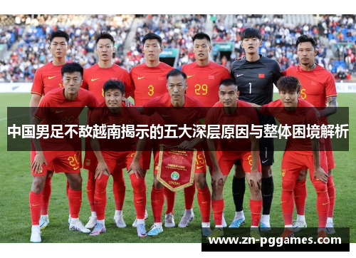 中国男足不敌越南揭示的五大深层原因与整体困境解析 中国男足不敌越南揭示的五大深层原因与整体困境解析