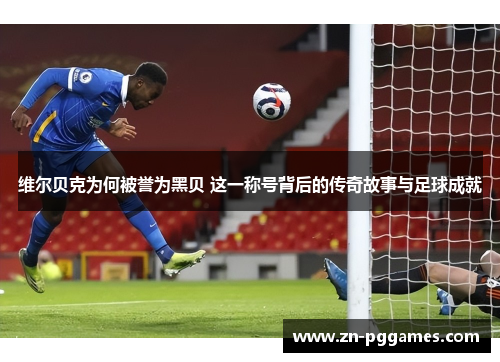 维尔贝克为何被誉为黑贝 这一称号背后的传奇故事与足球成就