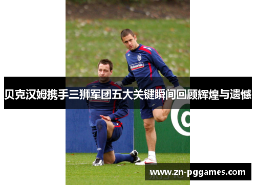 贝克汉姆携手三狮军团五大关键瞬间回顾辉煌与遗憾