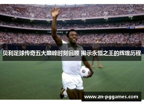 贝利足球传奇五大巅峰时刻回顾 揭示永恒之王的辉煌历程