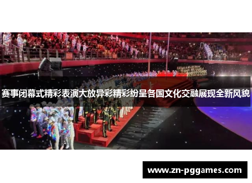 赛事闭幕式精彩表演大放异彩精彩纷呈各国文化交融展现全新风貌