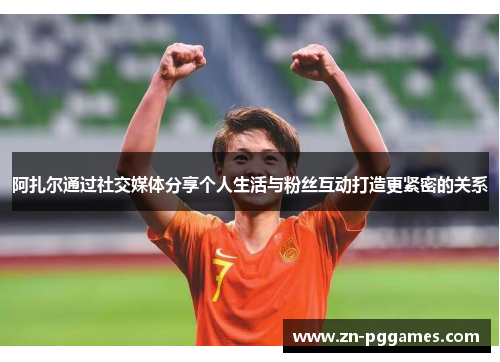 阿扎尔通过社交媒体分享个人生活与粉丝互动打造更紧密的关系