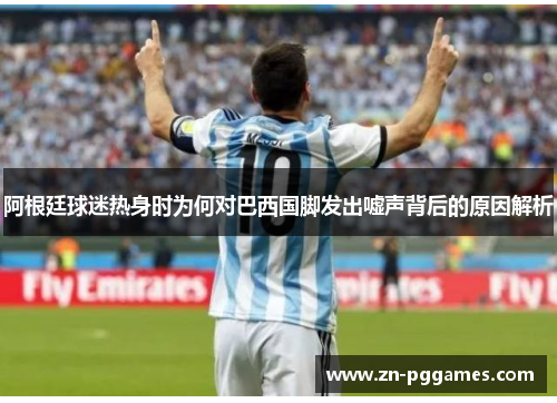 阿根廷球迷热身时为何对巴西国脚发出嘘声背后的原因解析