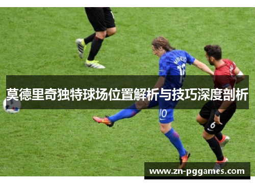 莫德里奇独特球场位置解析与技巧深度剖析 莫德里奇独特球场位置解析与技巧深度剖析