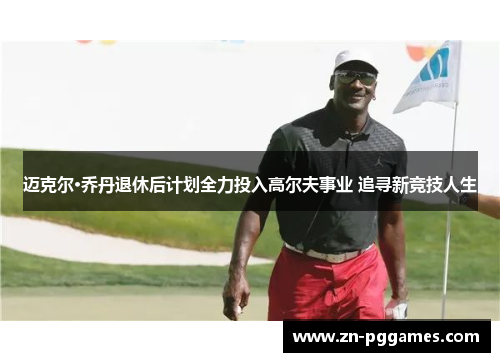 迈克尔·乔丹退休后计划全力投入高尔夫事业 追寻新竞技人生