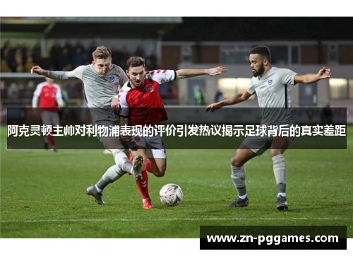 阿克灵顿主帅对利物浦表现的评价引发热议揭示足球背后的真实差距