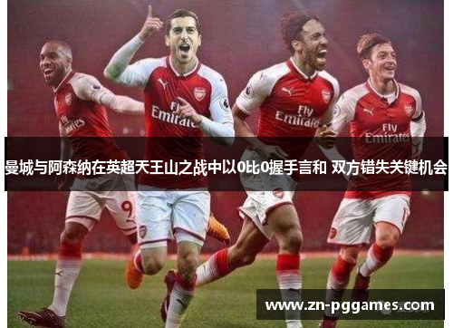 曼城与阿森纳在英超天王山之战中以0比0握手言和 双方错失关键机会