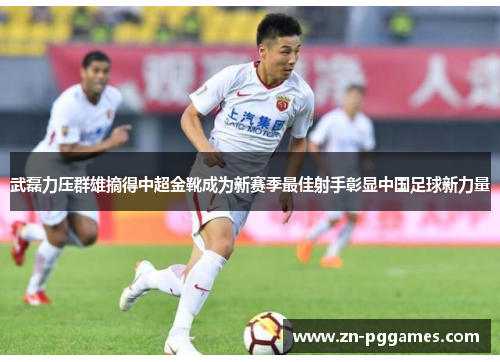 武磊力压群雄摘得中超金靴成为新赛季最佳射手彰显中国足球新力量