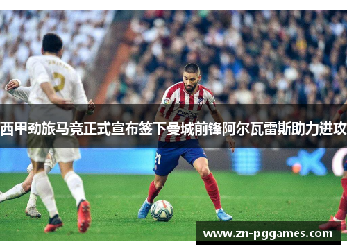 西甲劲旅马竞正式宣布签下曼城前锋阿尔瓦雷斯助力进攻