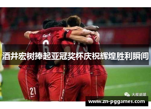 酒井宏树捧起亚冠奖杯庆祝辉煌胜利瞬间 酒井宏树捧起亚冠奖杯庆祝辉煌胜利瞬间