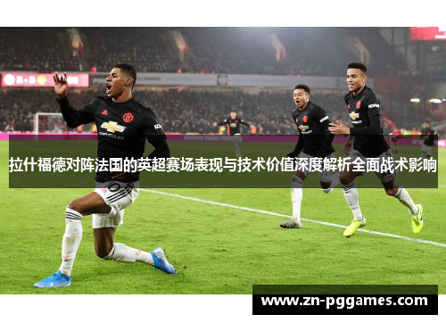 拉什福德对阵法国的英超赛场表现与技术价值深度解析全面战术影响