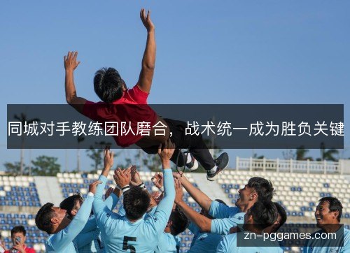 同城对手教练团队磨合,战术统一成为胜负关键 同城对手教练团队磨合,战术统一成为胜负关键