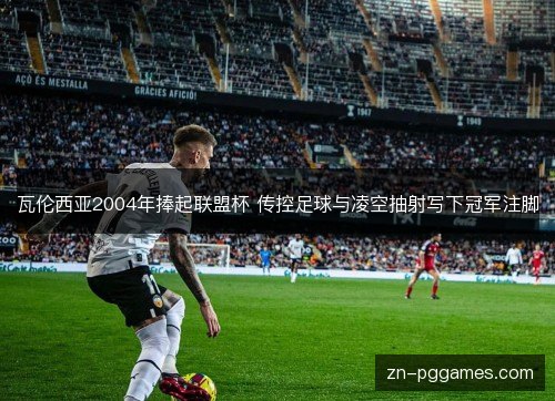 瓦伦西亚2004年捧起联盟杯 传控足球与凌空抽射写下冠军注脚